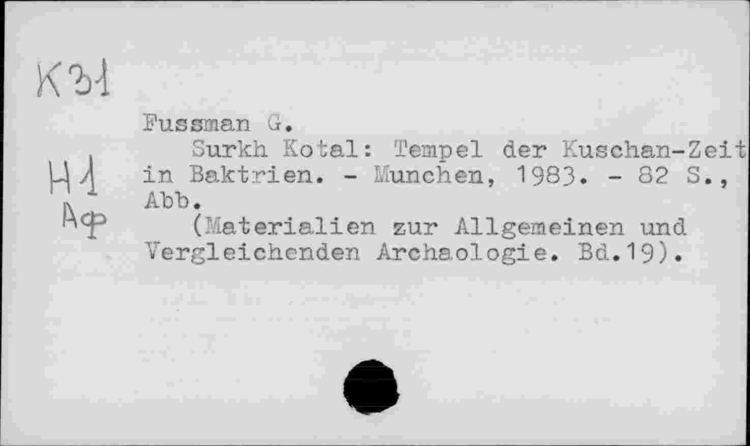 ﻿К М
Л<р
Fussman G.
Surkh Kotal: Tempel der Kuschan-Zeit in Baktrien. - München, 1983. - 82 S., Abb.
(Materialien zur Allgemeinen und Vergleichenden Archäologie. Bd.19).